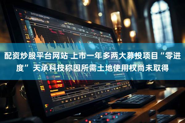 配资炒股平台网站 上市一年多两大募投项目“零进度” 天承科技称因所需土地使用权尚未取得