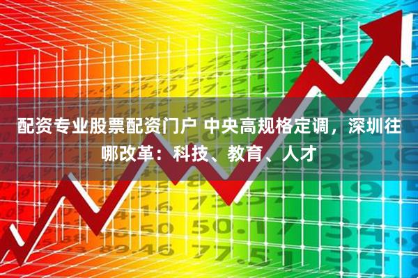 配资专业股票配资门户 中央高规格定调，深圳往哪改革：科技、教育、人才
