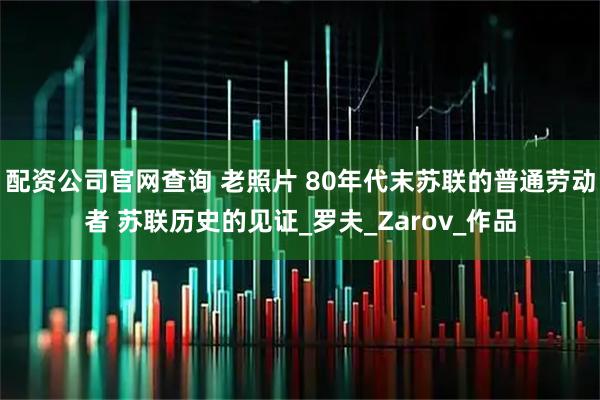 配资公司官网查询 老照片 80年代末苏联的普通劳动者 苏联历史的见证_罗夫_Zarov_作品