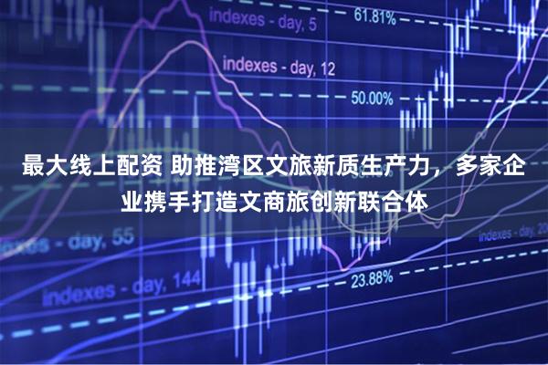 最大线上配资 助推湾区文旅新质生产力，多家企业携手打造文商旅创新联合体