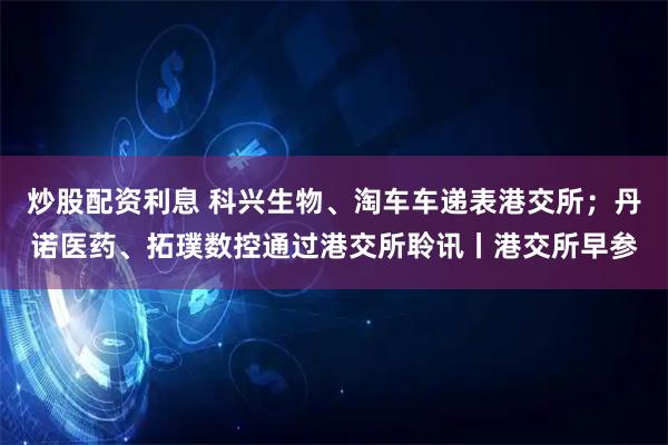 炒股配资利息 科兴生物、淘车车递表港交所；丹诺医药、拓璞数控通过港交所聆讯丨港交所早参